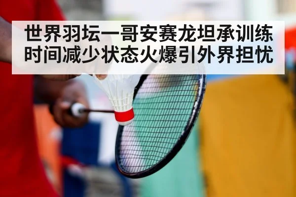 世界羽坛一哥安赛龙坦承训练时间减少状态火爆引外界担忧
