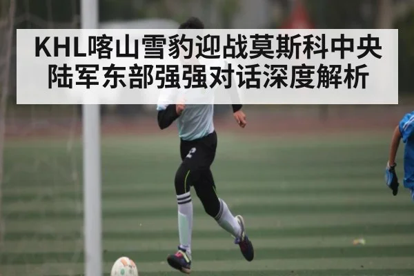KHL喀山雪豹迎战莫斯科中央陆军东部强强对话深度解析