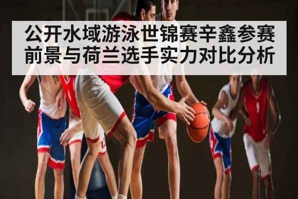 公开水域游泳世锦赛辛鑫参赛前景与荷兰选手实力对比分析