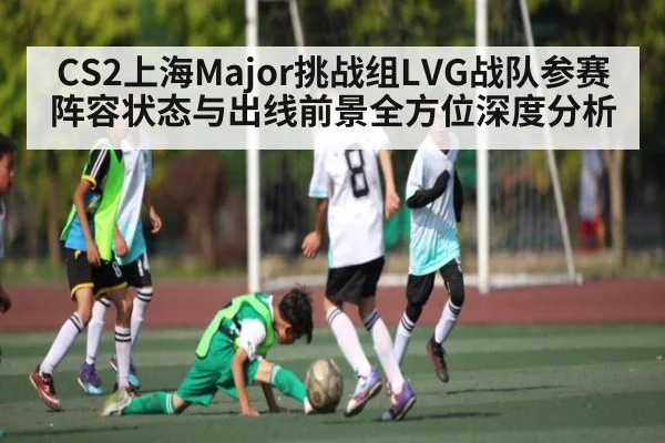 CS2上海Major挑战组LVG战队参赛阵容状态与出线前景全方位深度分析