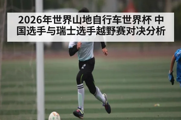 2026年世界山地自行车世界杯 中国选手与瑞士选手越野赛对决分析